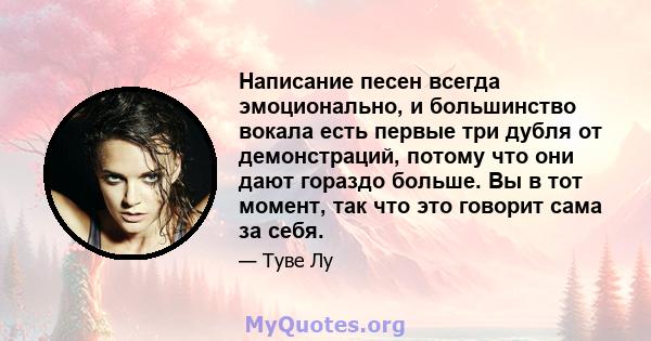 Написание песен всегда эмоционально, и большинство вокала есть первые три дубля от демонстраций, потому что они дают гораздо больше. Вы в тот момент, так что это говорит сама за себя.