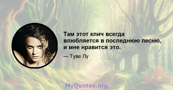 Там этот клич всегда влюбляется в последнюю песню, и мне нравится это.