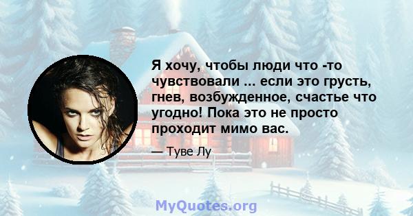 Я хочу, чтобы люди что -то чувствовали ... если это грусть, гнев, возбужденное, счастье что угодно! Пока это не просто проходит мимо вас.