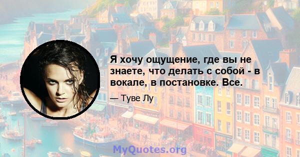 Я хочу ощущение, где вы не знаете, что делать с собой - в вокале, в постановке. Все.