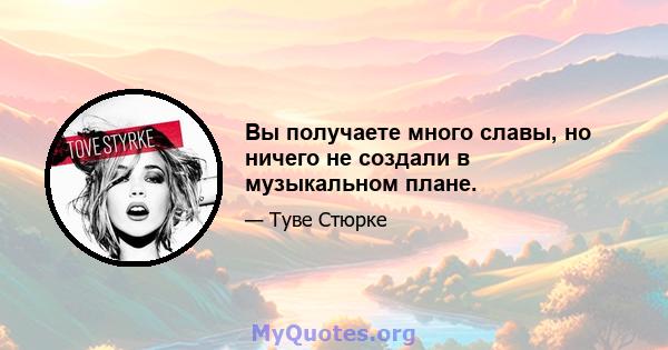 Вы получаете много славы, но ничего не создали в музыкальном плане.