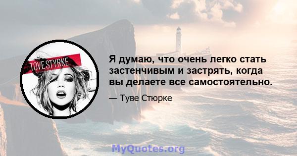 Я думаю, что очень легко стать застенчивым и застрять, когда вы делаете все самостоятельно.