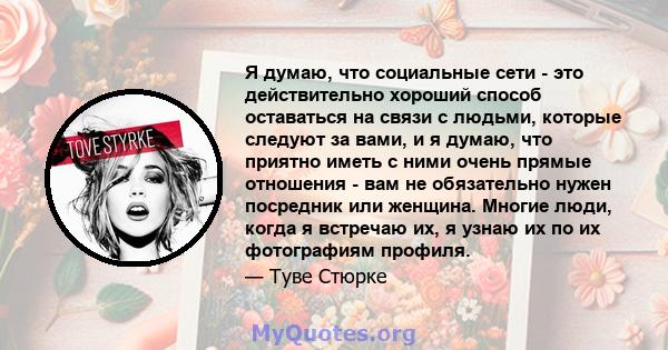 Я думаю, что социальные сети - это действительно хороший способ оставаться на связи с людьми, которые следуют за вами, и я думаю, что приятно иметь с ними очень прямые отношения - вам не обязательно нужен посредник или