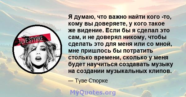 Я думаю, что важно найти кого -то, кому вы доверяете, у кого такое же видение. Если бы я сделал это сам, и не доверял никому, чтобы сделать это для меня или со мной, мне пришлось бы потратить столько времени, сколько у