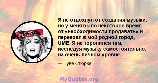 Я не отдохнул от создания музыки, но у меня было некоторое время от «необходимости продавать» и переехал в мой родной город, UME. Я не торопился там, исследуя музыку самостоятельно, на очень личном уровне.
