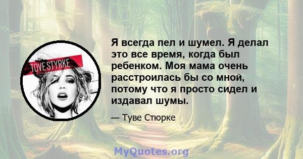 Я всегда пел и шумел. Я делал это все время, когда был ребенком. Моя мама очень расстроилась бы со мной, потому что я просто сидел и издавал шумы.