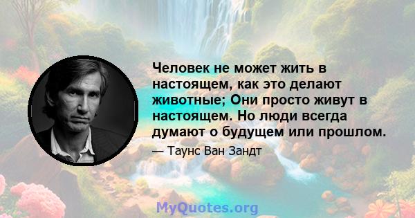 Человек не может жить в настоящем, как это делают животные; Они просто живут в настоящем. Но люди всегда думают о будущем или прошлом.