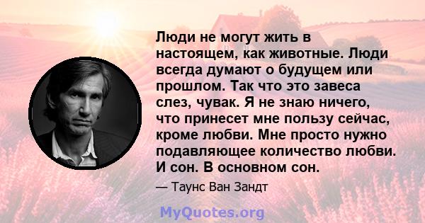 Люди не могут жить в настоящем, как животные. Люди всегда думают о будущем или прошлом. Так что это завеса слез, чувак. Я не знаю ничего, что принесет мне пользу сейчас, кроме любви. Мне просто нужно подавляющее