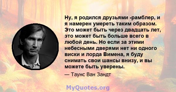 Ну, я родился друзьями -рамблер, и я намерен умереть таким образом. Это может быть через двадцать лет, это может быть больше всего в любой день. Но если за этими небесными дверями нет ни одного виски и лорда Вимена, я