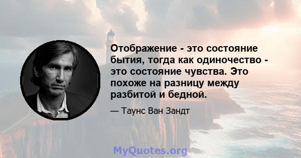 Отображение - это состояние бытия, тогда как одиночество - это состояние чувства. Это похоже на разницу между разбитой и бедной.