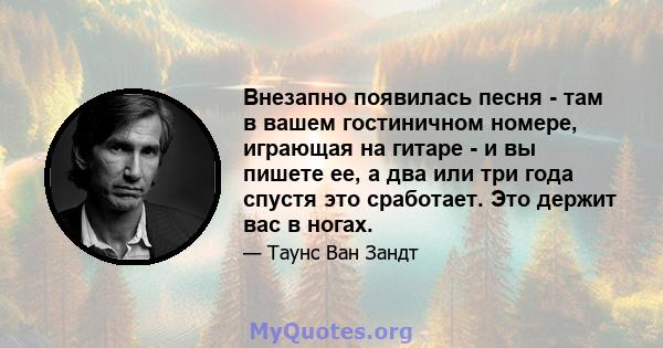 Внезапно появилась песня - там в вашем гостиничном номере, играющая на гитаре - и вы пишете ее, а два или три года спустя это сработает. Это держит вас в ногах.