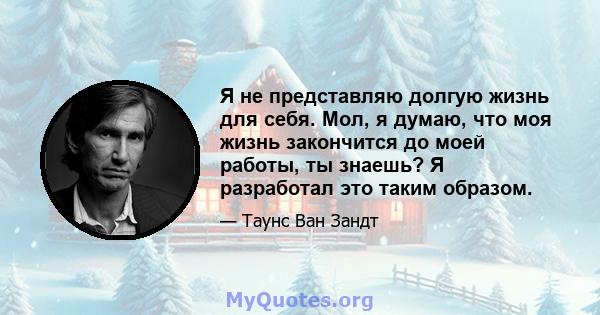 Я не представляю долгую жизнь для себя. Мол, я думаю, что моя жизнь закончится до моей работы, ты знаешь? Я разработал это таким образом.