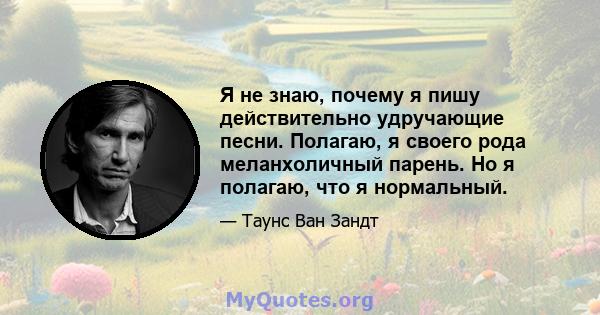 Я не знаю, почему я пишу действительно удручающие песни. Полагаю, я своего рода меланхоличный парень. Но я полагаю, что я нормальный.