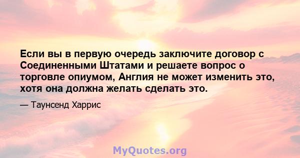 Если вы в первую очередь заключите договор с Соединенными Штатами и решаете вопрос о торговле опиумом, Англия не может изменить это, хотя она должна желать сделать это.