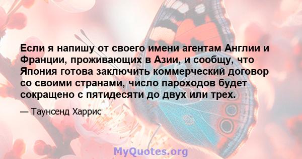 Если я напишу от своего имени агентам Англии и Франции, проживающих в Азии, и сообщу, что Япония готова заключить коммерческий договор со своими странами, число пароходов будет сокращено с пятидесяти до двух или трех.