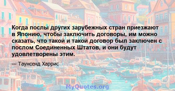 Когда послы других зарубежных стран приезжают в Японию, чтобы заключить договоры, им можно сказать, что такой и такой договор был заключен с послом Соединенных Штатов, и они будут удовлетворены этим.