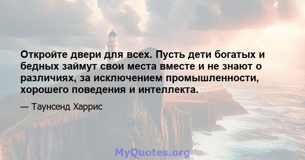 Откройте двери для всех. Пусть дети богатых и бедных займут свои места вместе и не знают о различиях, за исключением промышленности, хорошего поведения и интеллекта.