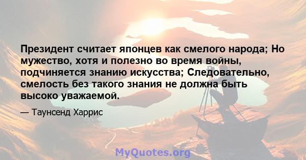 Президент считает японцев как смелого народа; Но мужество, хотя и полезно во время войны, подчиняется знанию искусства; Следовательно, смелость без такого знания не должна быть высоко уважаемой.