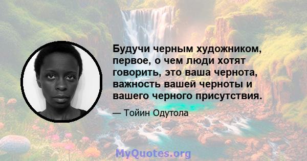 Будучи черным художником, первое, о чем люди хотят говорить, это ваша чернота, важность вашей черноты и вашего черного присутствия.