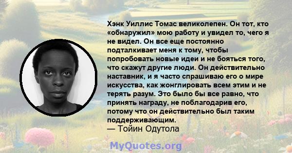 Хэнк Уиллис Томас великолепен. Он тот, кто «обнаружил» мою работу и увидел то, чего я не видел. Он все еще постоянно подталкивает меня к тому, чтобы попробовать новые идеи и не бояться того, что скажут другие люди. Он