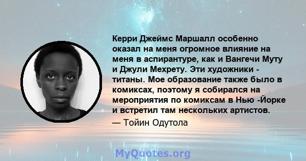 Керри Джеймс Маршалл особенно оказал на меня огромное влияние на меня в аспирантуре, как и Вангечи Муту и ​​Джули Мехрету. Эти художники - титаны. Мое образование также было в комиксах, поэтому я собирался на