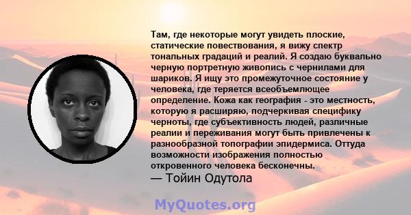 Там, где некоторые могут увидеть плоские, статические повествования, я вижу спектр тональных градаций и реалий. Я создаю буквально черную портретную живопись с чернилами для шариков. Я ищу это промежуточное состояние у