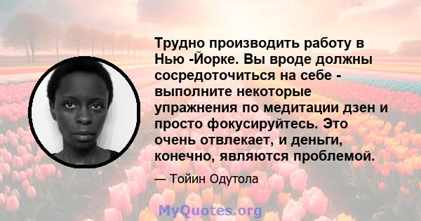 Трудно производить работу в Нью -Йорке. Вы вроде должны сосредоточиться на себе - выполните некоторые упражнения по медитации дзен и просто фокусируйтесь. Это очень отвлекает, и деньги, конечно, являются проблемой.