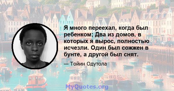 Я много переехал, когда был ребенком; Два из домов, в которых я вырос, полностью исчезли. Один был сожжен в бунте, а другой был снят.