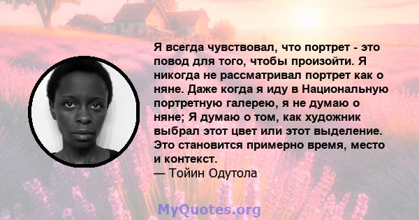 Я всегда чувствовал, что портрет - это повод для того, чтобы произойти. Я никогда не рассматривал портрет как о няне. Даже когда я иду в Национальную портретную галерею, я не думаю о няне; Я думаю о том, как художник