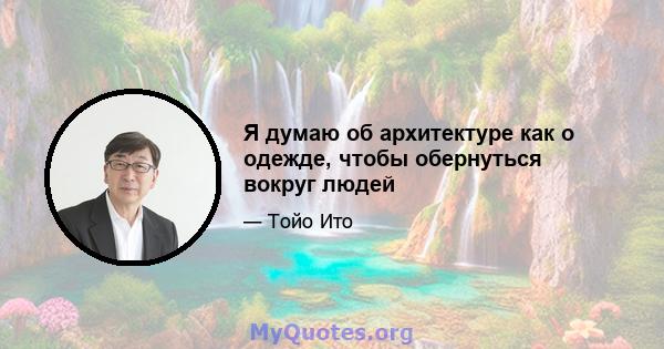 Я думаю об архитектуре как о одежде, чтобы обернуться вокруг людей