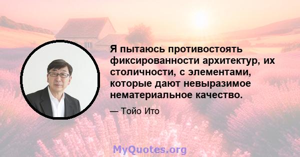 Я пытаюсь противостоять фиксированности архитектур, их столичности, с элементами, которые дают невыразимое нематериальное качество.