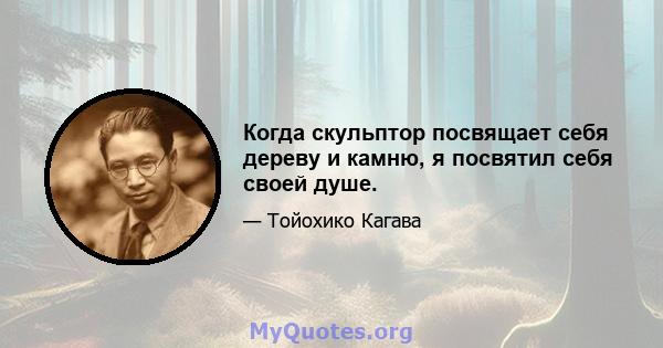 Когда скульптор посвящает себя дереву и камню, я посвятил себя своей душе.