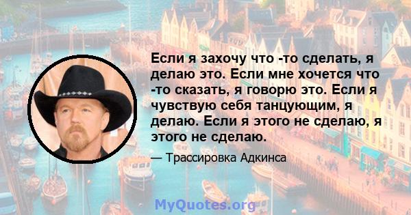 Если я захочу что -то сделать, я делаю это. Если мне хочется что -то сказать, я говорю это. Если я чувствую себя танцующим, я делаю. Если я этого не сделаю, я этого не сделаю.