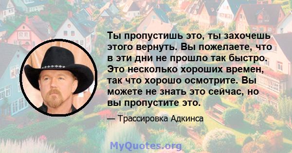 Ты пропустишь это, ты захочешь этого вернуть. Вы пожелаете, что в эти дни не прошло так быстро. Это несколько хороших времен, так что хорошо осмотрите. Вы можете не знать это сейчас, но вы пропустите это.