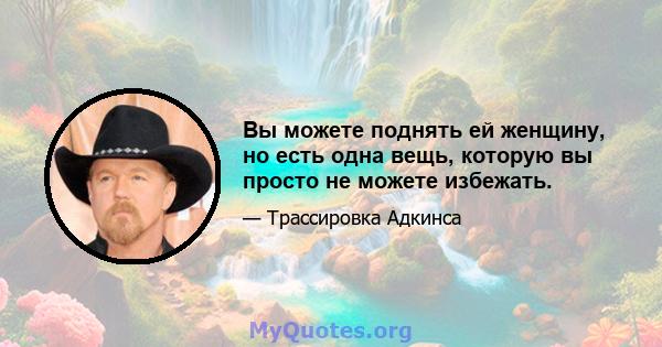 Вы можете поднять ей женщину, но есть одна вещь, которую вы просто не можете избежать.