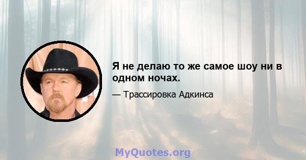 Я не делаю то же самое шоу ни в одном ночах.