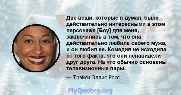 Две вещи, которые я думал, были действительно интересными в этом персонаже [Боу] для меня, заключались в том, что она действительно любила своего мужа, и он любил ее. Комедия не исходила от того факта, что они