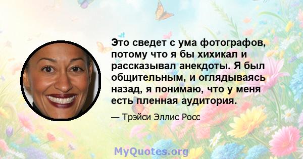 Это сведет с ума фотографов, потому что я бы хихикал и рассказывал анекдоты. Я был общительным, и оглядываясь назад, я понимаю, что у меня есть пленная аудитория.