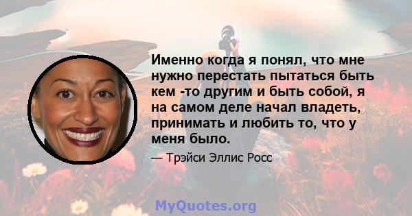 Именно когда я понял, что мне нужно перестать пытаться быть кем -то другим и быть собой, я на самом деле начал владеть, принимать и любить то, что у меня было.