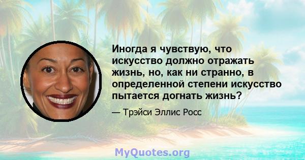 Иногда я чувствую, что искусство должно отражать жизнь, но, как ни странно, в определенной степени искусство пытается догнать жизнь?