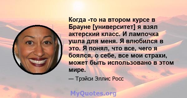 Когда -то на втором курсе в Брауне [университет] я взял актерский класс. И лампочка ушла для меня. Я влюбился в это. Я понял, что все, чего я боялся, о себе, все мои страхи, может быть использовано в этом мире.