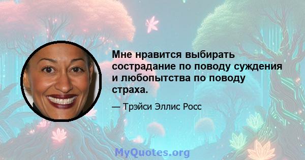 Мне нравится выбирать сострадание по поводу суждения и любопытства по поводу страха.