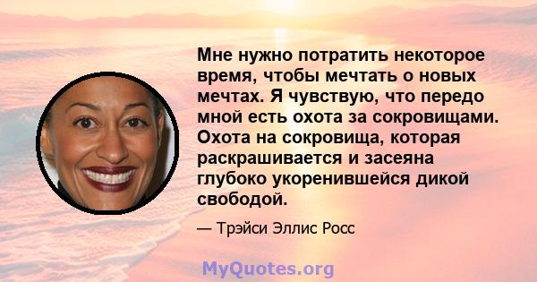 Мне нужно потратить некоторое время, чтобы мечтать о новых мечтах. Я чувствую, что передо мной есть охота за сокровищами. Охота на сокровища, которая раскрашивается и засеяна глубоко укоренившейся дикой свободой.