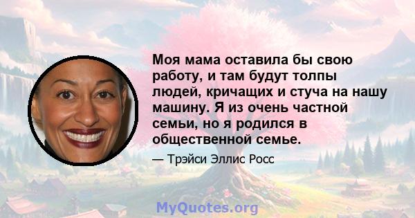 Моя мама оставила бы свою работу, и там будут толпы людей, кричащих и стуча на нашу машину. Я из очень частной семьи, но я родился в общественной семье.