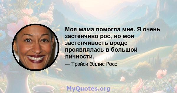 Моя мама помогла мне. Я очень застенчиво рос, но моя застенчивость вроде проявлялась в большой личности.