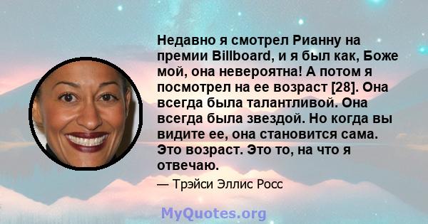 Недавно я смотрел Рианну на премии Billboard, и я был как, Боже мой, она невероятна! А потом я посмотрел на ее возраст [28]. Она всегда была талантливой. Она всегда была звездой. Но когда вы видите ее, она становится