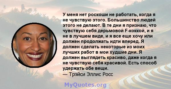 У меня нет роскоши не работать, когда я не чувствую этого. Большинство людей этого не делают. В те дни я признаю, что чувствую себя дерьмовой F-коккой, и я не в лучшем виде, и я все еще хочу или должен продолжать идти