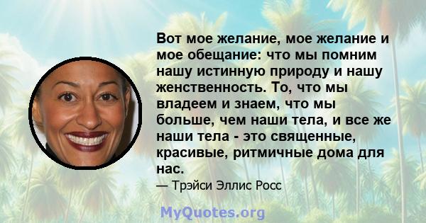 Вот мое желание, мое желание и мое обещание: что мы помним нашу истинную природу и нашу женственность. То, что мы владеем и знаем, что мы больше, чем наши тела, и все же наши тела - это священные, красивые, ритмичные