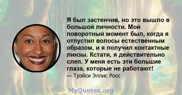 Я был застенчив, но это вышло в большой личности. Мой поворотный момент был, когда я отпустил волосы естественным образом, и я получил контактные линзы. Кстати, я действительно слеп. У меня есть эти большие глаза,