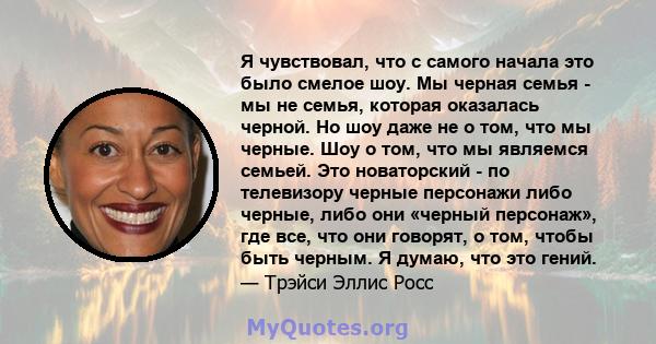 Я чувствовал, что с самого начала это было смелое шоу. Мы черная семья - мы не семья, которая оказалась черной. Но шоу даже не о том, что мы черные. Шоу о том, что мы являемся семьей. Это новаторский - по телевизору